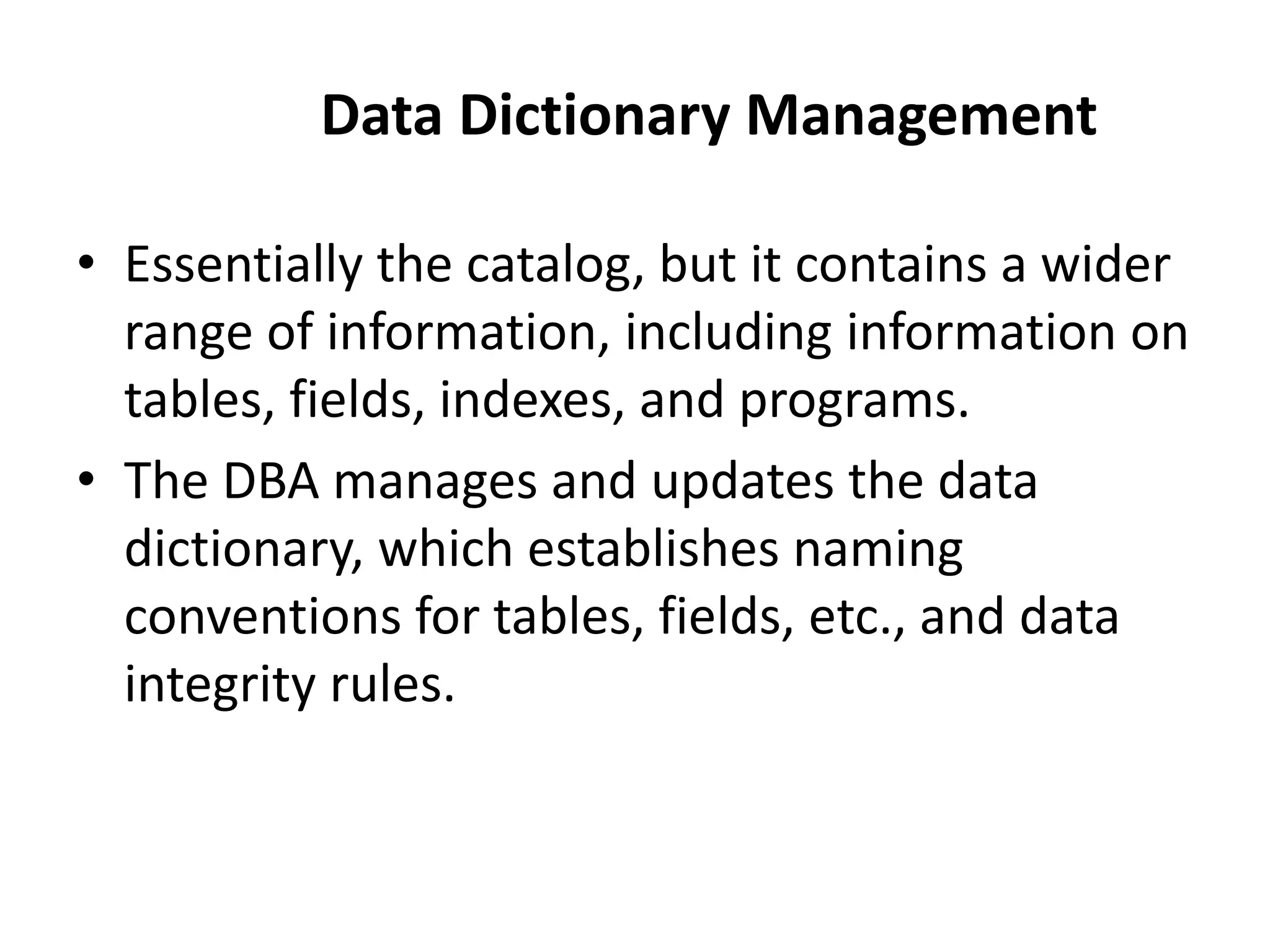 Data Dictionary Management
• Essentially the catalog, but it contains a wider
range of information, including information on
tables, fields, indexes, and programs.
• The DBA manages and updates the data
dictionary, which establishes naming
conventions for tables, fields, etc., and data
integrity rules.
 