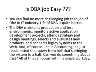 Is DBA job Easy ???
• You can find no more challenging job then job of
DBA in IT industry. Life of DBA is quite hectic.
• The DBA maintains production and test
environments, monitors active application
development projects, attends strategy and
design meetings, selects and evaluates new
products, and connects legacy systems to the
Web. And, of course: Joe in Accounting, he just
resubmitted that query from hell that’s bringing
the system to a halt. Can you do something about
that? All of this can occur within a single workday.
 