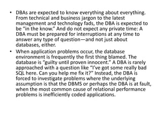 • DBAs are expected to know everything about everything.
From technical and business jargon to the latest
management and technology fads, the DBA is expected to
be “in the know.” And do not expect any private time: A
DBA must be prepared for interruptions at any time to
answer any type of question—and not just about
databases, either.
• When application problems occur, the database
environment is frequently the first thing blamed. The
database is “guilty until proven innocent.” A DBA is rarely
approached with a question like “I’ve got some really bad
SQL here. Can you help me fix it?” Instead, the DBA is
forced to investigate problems where the underlying
assumption is that the DBMS or perhaps the DBA is at fault,
when the most common cause of relational performance
problems is inefficiently coded applications.
 