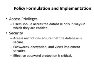 Policy Formulation and Implementation
• Access Privileges
– Users should access the database only in ways in
which they are entitled.
• Security
– Access restrictions ensure that the database is
secure.
– Passwords, encryption, and views implement
security.
– Effective password protection is critical.
 
