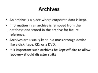 Archives
• An archive is a place where corporate data is kept.
• Information in an archive is removed from the
database and stored in the archive for future
reference.
• Archives are usually kept in a mass-storage device
like a disk, tape, CD, or a DVD.
• It is important such archives be kept off-site to allow
recovery should disaster strike
 