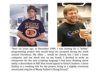 “Over six years ago, in December 1989, I was looking for a "hobby"
programming project that would keep me occupied during the week
around Christmas. My office ... would be closed, but I had a home
computer, and not much else on my hands. I decided to write an
interpreter for the new scripting language I had been thinking about
lately: a descendant of ABC that would appeal to Unix/C hackers. I chose
Python as a working title for the project, being in a slightly irreverent
mood (and a big fan of Monty Python's Flying Circus).”
 