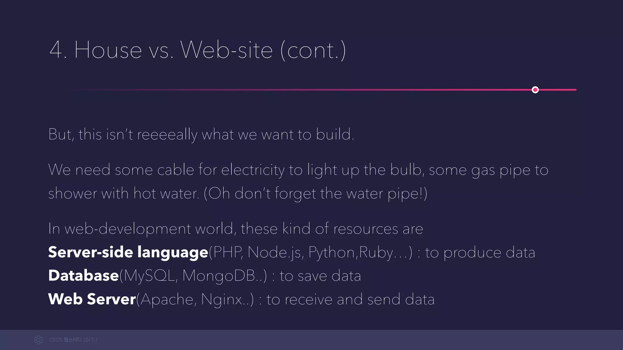 CEOS WEB-STUDY 2017-1
4. House vs. Web-site (cont.)
But, this isn’t reeeeally what we want to build.
We need some cables for electricity to light up the bulbs, some gas pipes to
shower with hot water. (Oh, and don’t forget the water pipe!)
In the web-development world, these kind of resources are  
Server-side language(PHP, Node.js, Python,Ruby…) : to produce data  
Database(MySQL, MongoDB..) : to save data 
Web Server(Apache, Nginx..) : to receive and send data
 