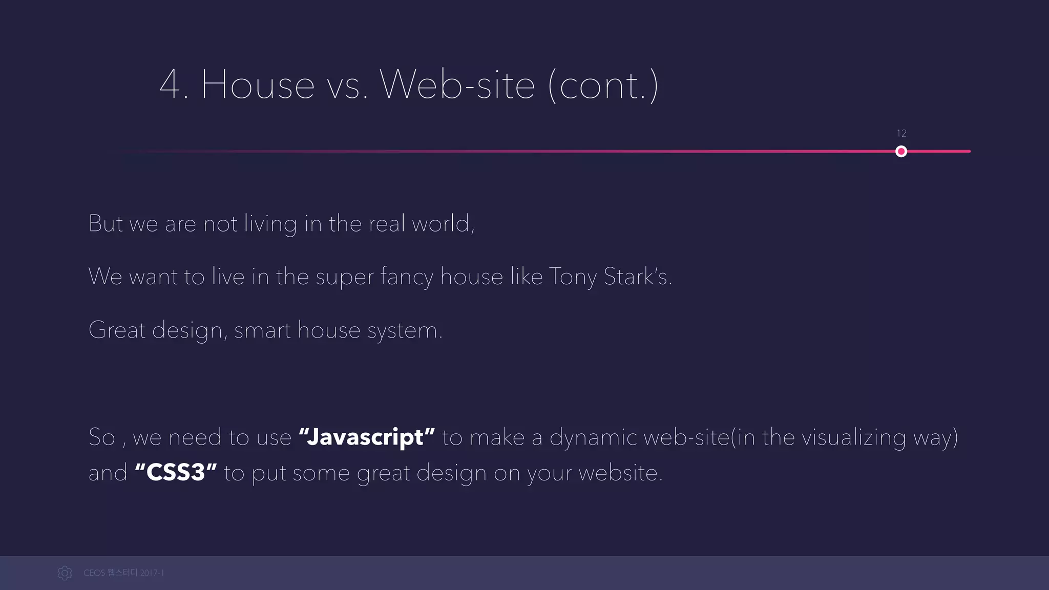CEOS WEB-STUDY 2017-1
4. House vs. Web-site (cont.)
But we are not living in the real world; We want to live in a super fancy house
like Tony Stark’s.
Great design, smart house system.
So , we need to use “Javascript” to make a dynamic web-site(in the
visualizing way) and “CSS3” to put some great design on your website.
12
 