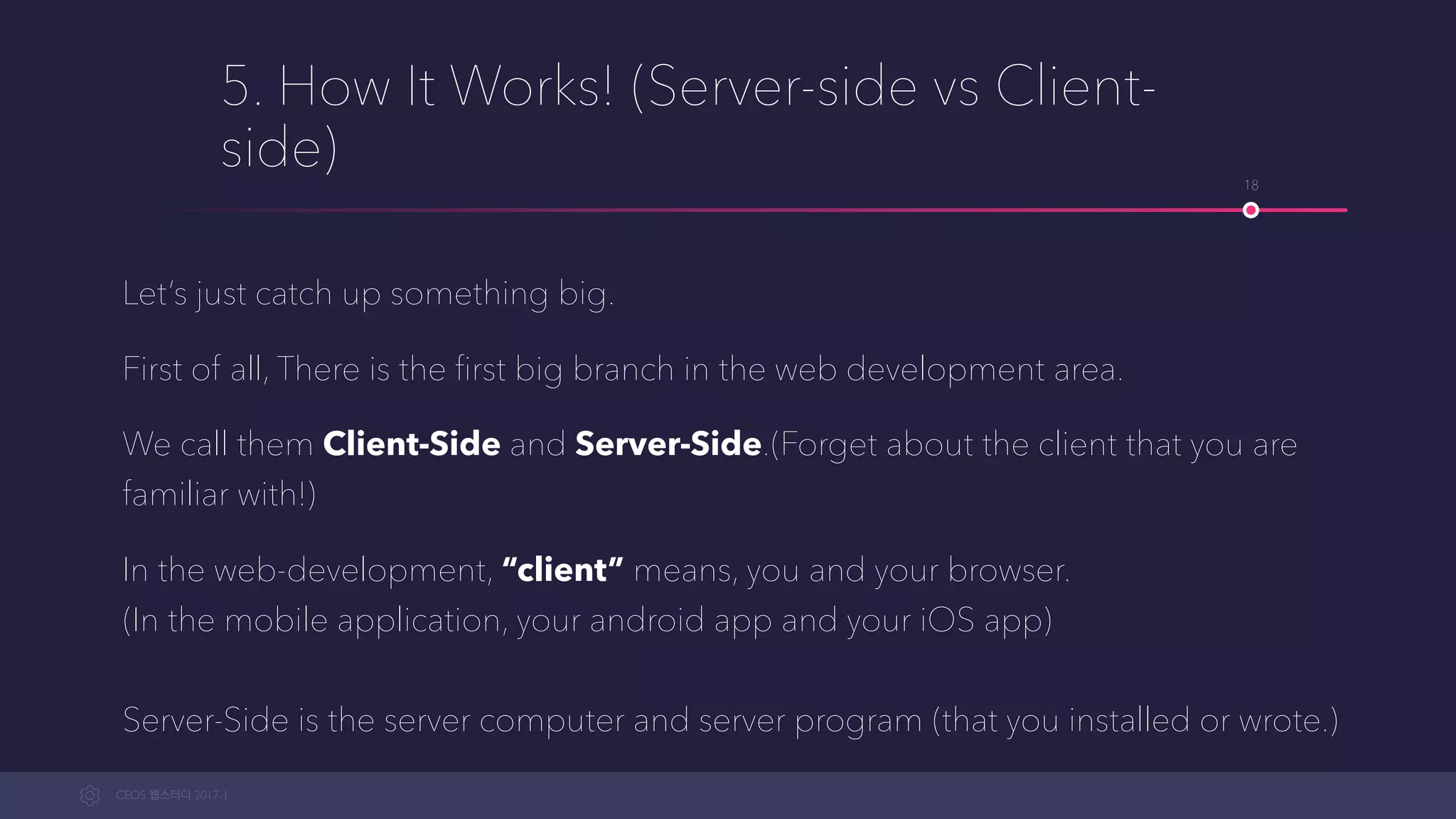 CEOS WEB-STUDY 2017-1
5. How It Works! (Server-side vs Client-
side)
Let’s just clear up something important there.
First of all, There is the ﬁrst big branch in the web development area.
We call them Client-Side and Server-Side.(Forget about the client that you are
familiar with!)
In web-development, “client” means, you and your browser. 
(In the mobile application, your android app and your iOS app) 
 
Server-Side is the server computer and server program (that you installed or wrote.)
18
 