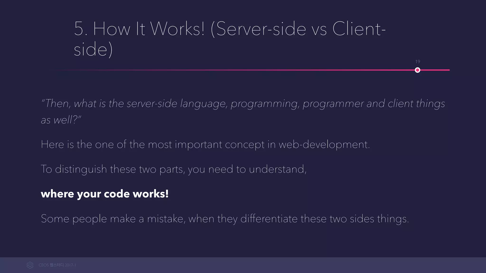 CEOS WEB-STUDY 2017-1
5. How It Works! (Server-side vs Client-
side)
“Then, what is the server-side language, programming, programmer and client things
as well?”
Here is one of the most important concepts in web-development.
To distinguish these two parts, you need to understand,
where your code works!
Some people make mistakes, when they differentiate these two sides things.
19
 