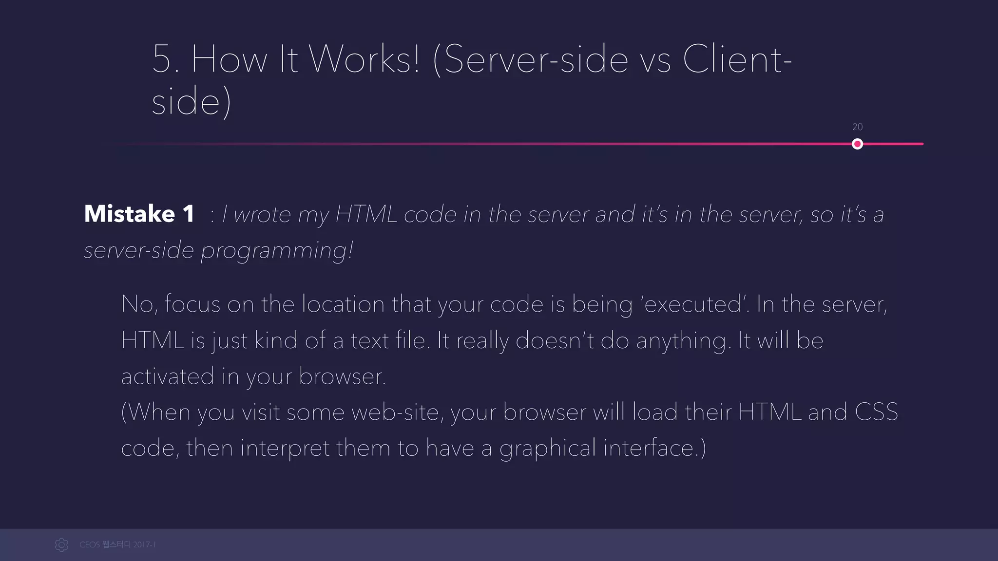 CEOS WEB-STUDY 2017-1
5. How It Works! (Server-side vs Client-
side)
Mistake 1 : I wrote my HTML code in the server and it’s in the server, so it’s
server-side programming!
No, focus on the location that your code is being ‘executed’. In the server,
HTML is just kind of a text ﬁle. It doesn’t really do anything. It will be
activated in your browser.  
(When you visit some web-site, your browser will load their HTML and CSS
code, then interpret them to a graphical interface.)
20
 