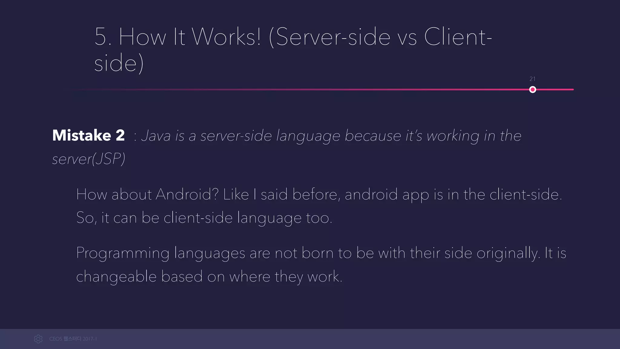 CEOS WEB-STUDY 2017-1
5. How It Works! (Server-side vs Client-
side)
Mistake 2 : Java is a server-side language because it’s working in the
server(JSP)
How about Android? Like I said before, an android app is in the client-
side. So, it can be a client-side language too.
Programming languages are not born to be with their side originally. It is
changeable based on where they work.
21
 