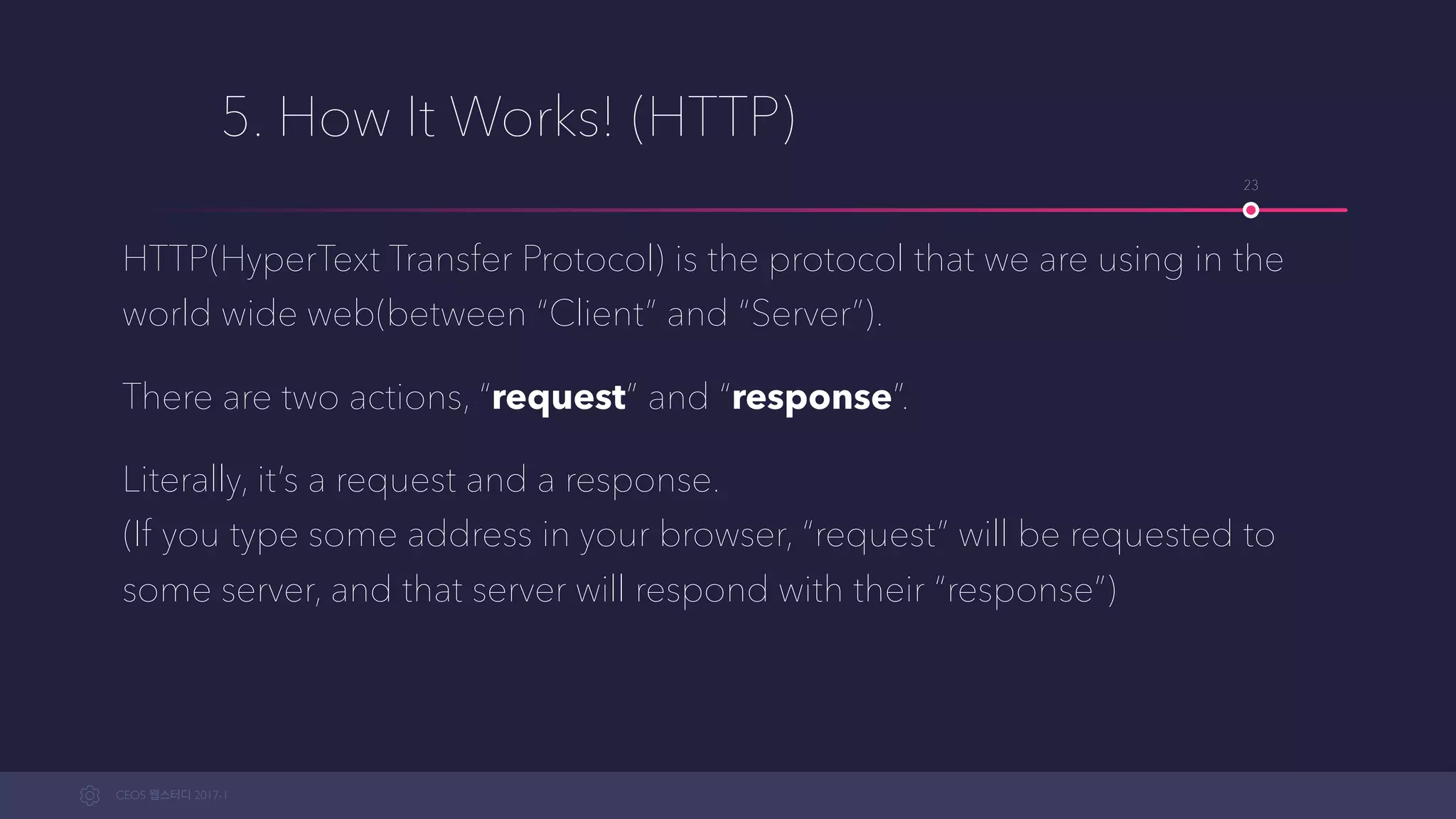 CEOS WEB-STUDY 2017-1
5. How It Works! (HTTP)
HTTP(HyperText Transfer Protocol) is the protocol that we are using in the
world wide web(between “Client” and “Server”).
There are two actions, “request” and “response”.
Literally, it’s a request and a response. 
(If you type some address in your browser, “request” will be requested to
some server, and that server will respond with their “response”)
23
 