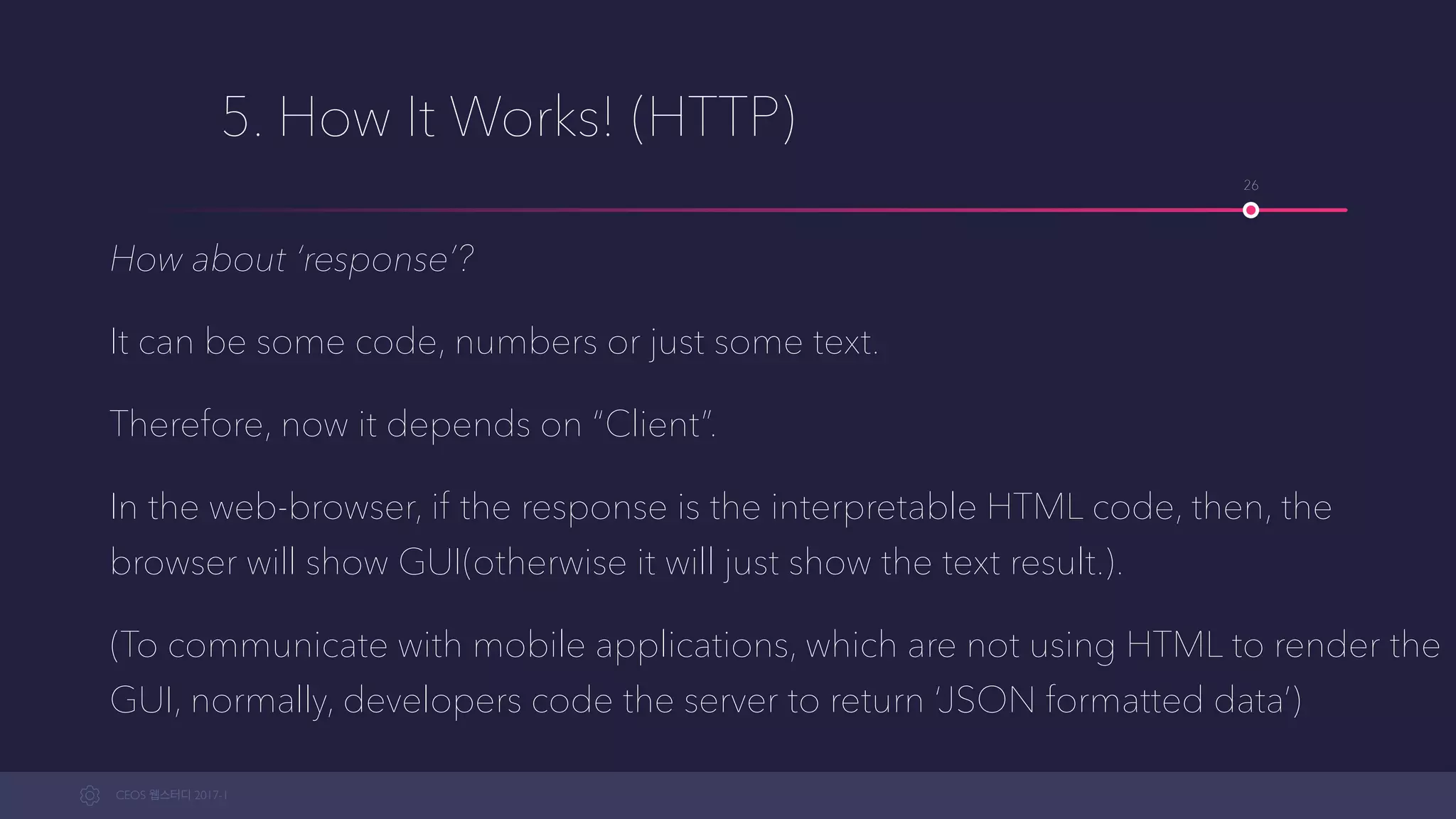 CEOS WEB-STUDY 2017-1
5. How It Works! (HTTP)
How about ‘response’?
It can be some code, numbers or just some text.
Therefore, now it depends on “Client”.
In the web-browser, if the response is the interpretable HTML code, then the
browser will show GUI(otherwise it will just show the text result.).
(To communicate with mobile applications, which are not using HTML to render the
GUI, developers normally code the server to return ‘JSON formatted data’)
26
 