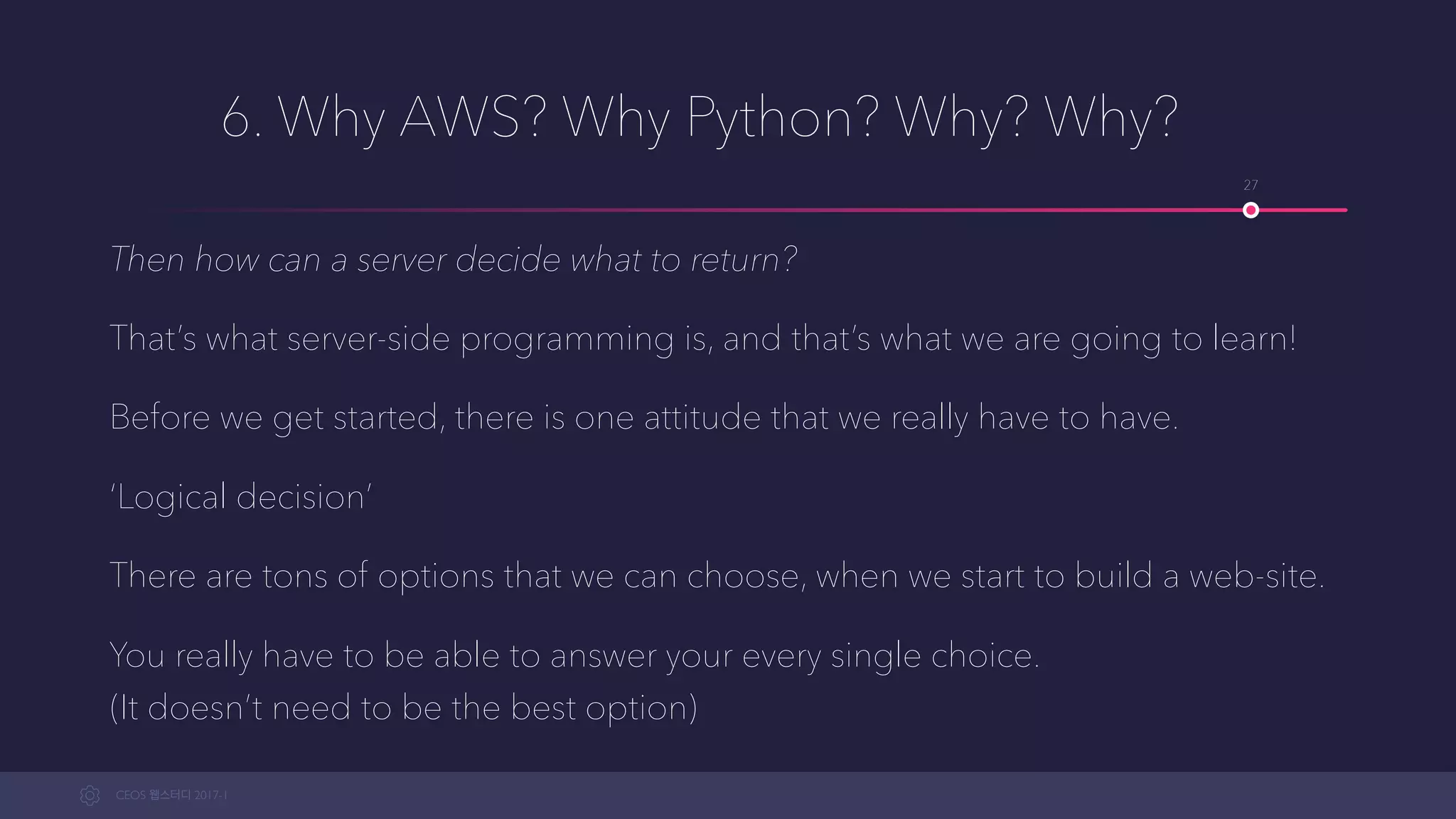 CEOS WEB-STUDY 2017-1
6. Why AWS? Why Python? Why? Why?
Then how can a server decide what to return?
That’s what server-side programming is, and that’s what we are going to learn!
Before we get started, there is one attitude that we really have to have.
‘Logical decision’
There are tons of options we can choose from when we start to build a web-site.
You really have to be able to justify your every single choice. 
(It doesn’t need to be the best option)
27
 
