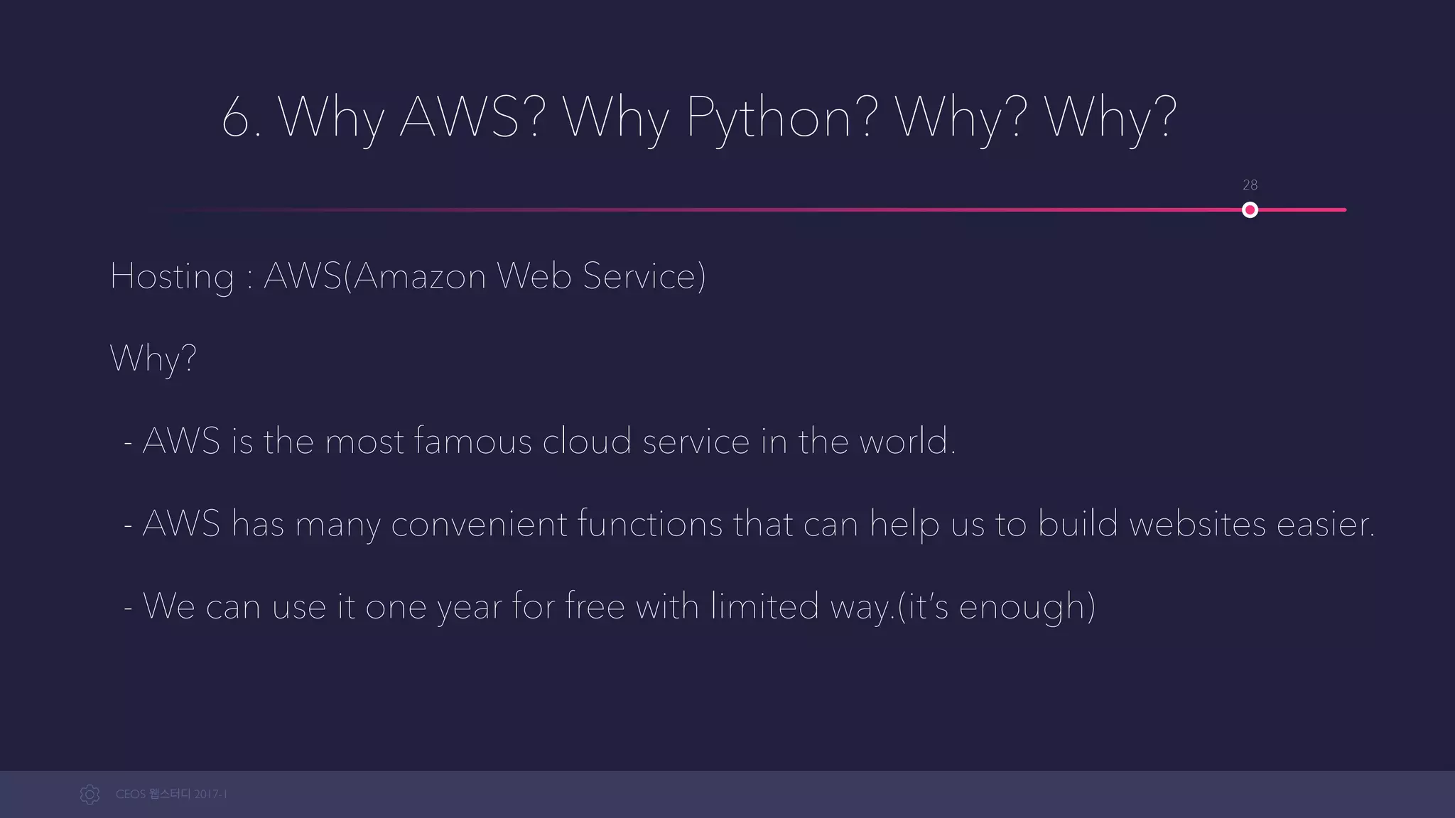 CEOS WEB-STUDY 2017-1
6. Why AWS? Why Python? Why? Why?
Hosting : AWS(Amazon Web Service)
Why?
- AWS is the most famous cloud service in the world.
- AWS has many convenient functions that can help us to build websites easier.
- We can use a limited version for free for one year.(it’s enough)
28
 
