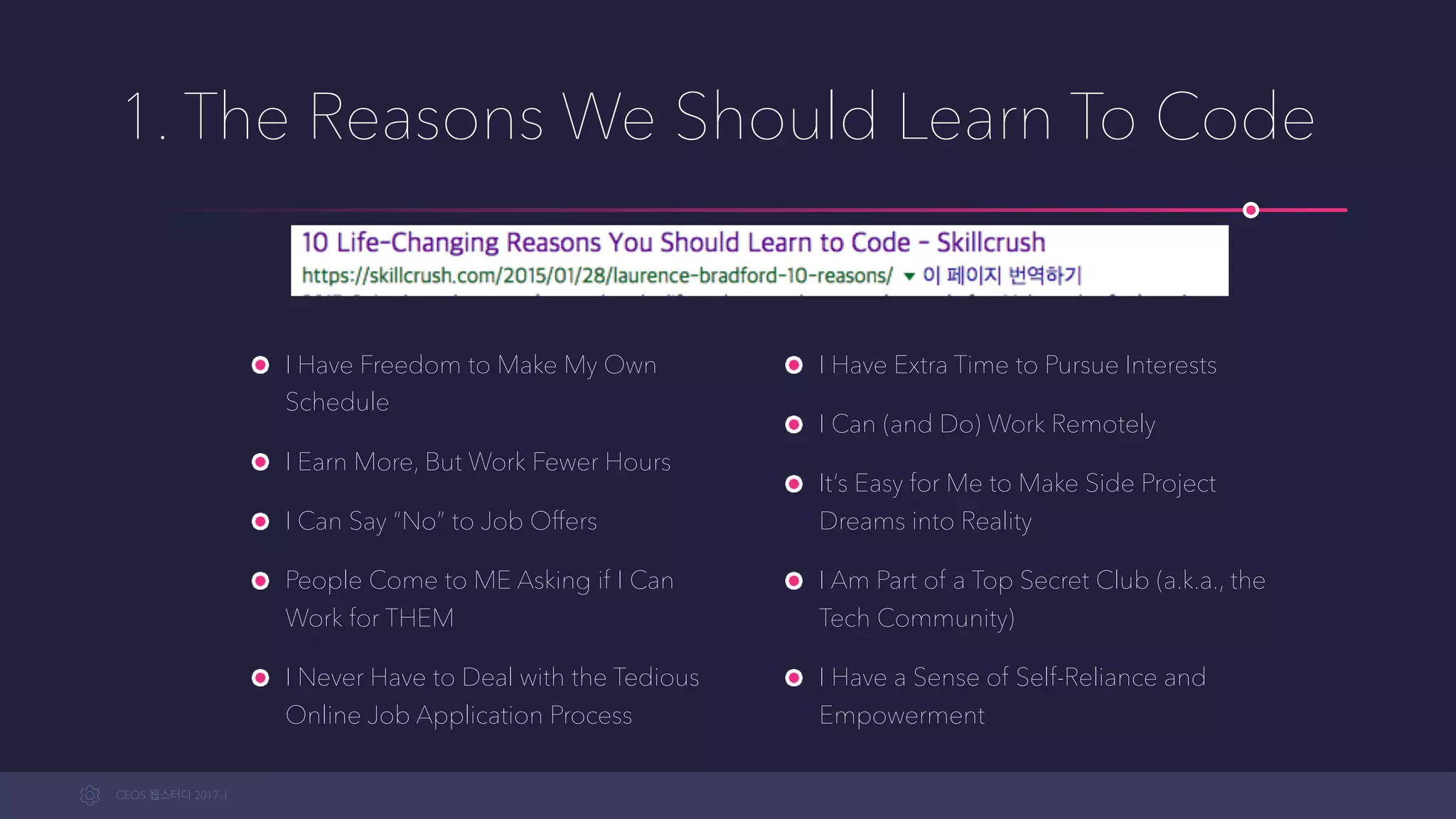 CEOS WEB-STUDY 2017-1
I Have Freedom to Make My Own
Schedule
I Earn More, But Work Fewer Hours
I Can Say “No” to Job Offers
People Come to ME Asking if I Can
Work for THEM
I Never Have to Deal with the Tedious
Online Job Application Process
I Have Extra Time to Pursue Interests
I Can (and Do) Work Remotely
It’s Easy for Me to Make Side Project
Dreams into Reality
I Am Part of a Top Secret Club (a.k.a., the
Tech Community)
I Have a Sense of Self-Reliance and
Empowerment
1. The Reasons We Should Learn To Code
 