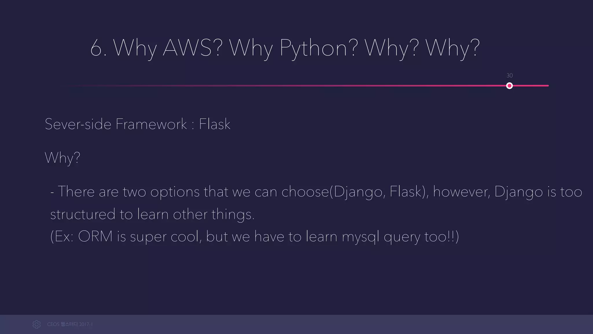 CEOS WEB-STUDY 2017-1
6. Why AWS? Why Python? Why? Why?
Sever-side Framework : Flask
Why?
- There are two options that we can choose from (Django, Flask), however, Django
is too structured to learn other things. 
(Ex: ORM is super cool, but we have to learn mysql query too!!)
30
 