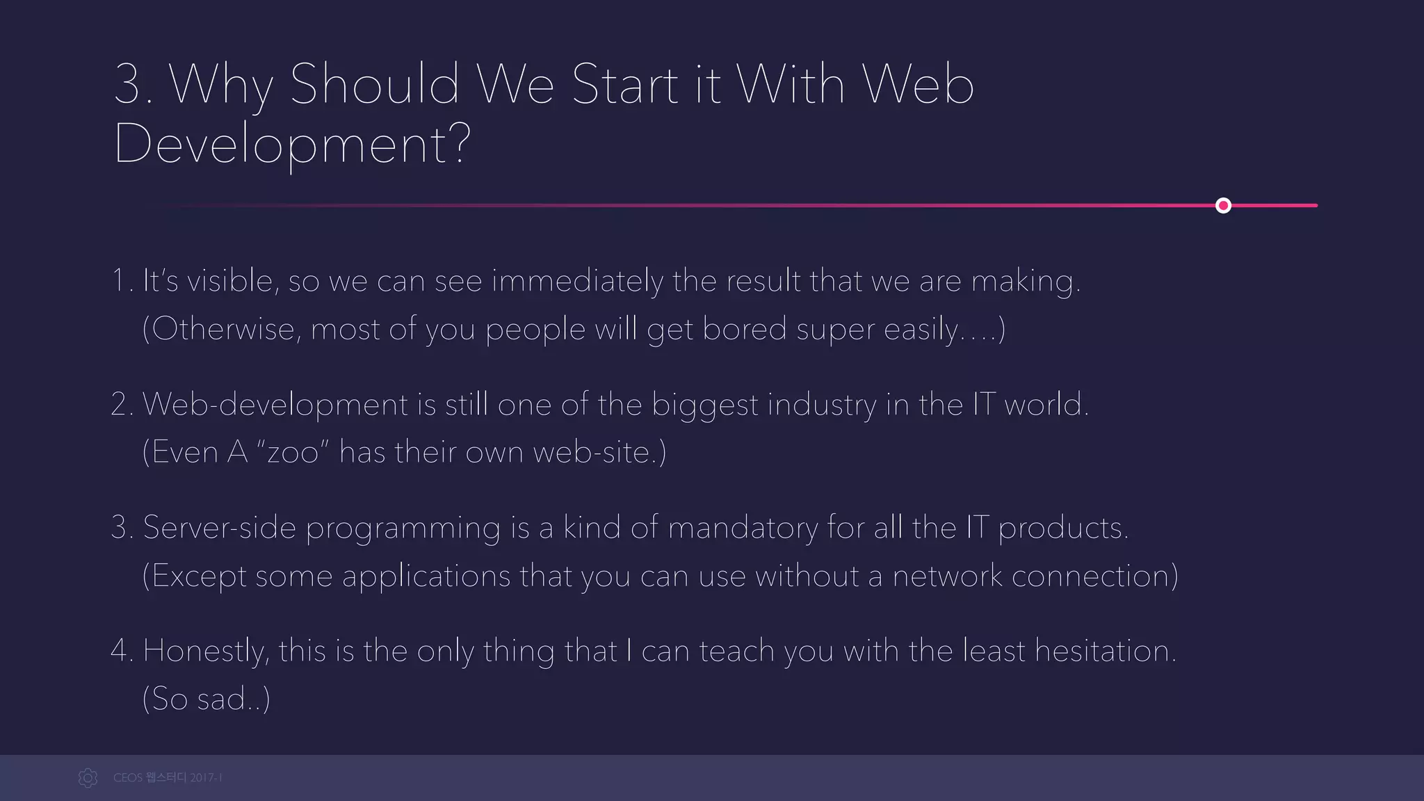 CEOS WEB-STUDY 2017-1
3. Why Should We Start Programming With Web
Development?
1. It’s visible, so we can see immediately the result that we are making. 
(Otherwise, most of you people will get bored super easily….)
2. Web-development is still one of the biggest industries in the IT world. 
(Even A “zoo” has their own web-site.)
3. Server-side programming is kind of a mandatory for all the IT products. 
(Except some applications that you can use without a network connection)
4. Honestly, this is the only thing that I can teach you with the least hesitation. 
(So sad..)
 