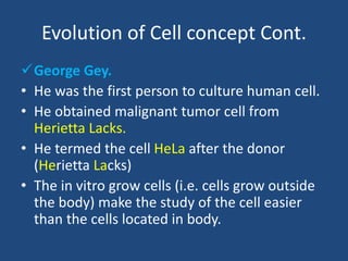 Evolution of Cell concept Cont.
George Gey.
• He was the first person to culture human cell.
• He obtained malignant tumor cell from
Herietta Lacks.
• He termed the cell HeLa after the donor
(Herietta Lacks)
• The in vitro grow cells (i.e. cells grow outside
the body) make the study of the cell easier
than the cells located in body.
 