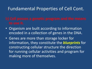 Fundamental Properties of Cell Cont.
b) Cell posses a genetic program and the means
to use it.
• Organism are built according to information
encoded in a collection of genes in the DNA.
• Genes are more than storage locker for
information, they constitute the blueprints for
constructing cellular structure the direction
for running cellular activities and program for
making more of themselves.
 