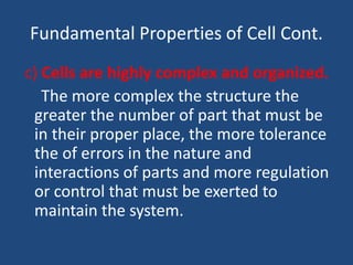 Fundamental Properties of Cell Cont.
c) Cells are highly complex and organized.
The more complex the structure the
greater the number of part that must be
in their proper place, the more tolerance
the of errors in the nature and
interactions of parts and more regulation
or control that must be exerted to
maintain the system.
 