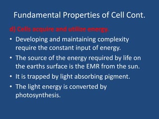 Fundamental Properties of Cell Cont.
d) Cells acquire and utilize energy.
• Developing and maintaining complexity
require the constant input of energy.
• The source of the energy required by life on
the earths surface is the EMR from the sun.
• It is trapped by light absorbing pigment.
• The light energy is converted by
photosynthesis.
 