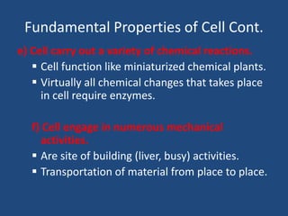 Fundamental Properties of Cell Cont.
e) Cell carry out a variety of chemical reactions.
 Cell function like miniaturized chemical plants.
 Virtually all chemical changes that takes place
in cell require enzymes.
f) Cell engage in numerous mechanical
activities.
 Are site of building (liver, busy) activities.
 Transportation of material from place to place.
 