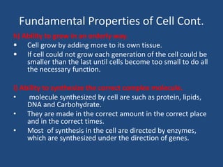 Fundamental Properties of Cell Cont.
h) Ability to grow in an orderly way.
 Cell grow by adding more to its own tissue.
 If cell could not grow each generation of the cell could be
smaller than the last until cells become too small to do all
the necessary function.
i) Ability to synthesize the correct complex molecule.
• molecule synthesized by cell are such as protein, lipids,
DNA and Carbohydrate.
• They are made in the correct amount in the correct place
and in the correct times.
• Most of synthesis in the cell are directed by enzymes,
which are synthesized under the direction of genes.
 