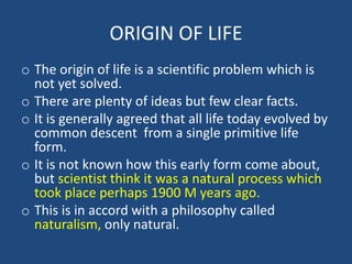 ORIGIN OF LIFE
o The origin of life is a scientific problem which is
not yet solved.
o There are plenty of ideas but few clear facts.
o It is generally agreed that all life today evolved by
common descent from a single primitive life
form.
o It is not known how this early form come about,
but scientist think it was a natural process which
took place perhaps 1900 M years ago.
o This is in accord with a philosophy called
naturalism, only natural.
 