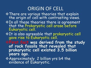 ORIGIN OF CELL
There are various theories that explain
the origin of cell with contrasting views.
In all these theories there is agreement
that the Prokaryotic cell arose before
Eukaryotic cell.
It is also agreeable that prokaryotic cell
gave rise to Eukaryotic cell.
First fact was derived from the study
of rock fossils that revealed that
prokaryotic cell existed 3.5 billion
years ago.
Approximately 2 billion yrs b4 the
evidence of Eukaryotic.
 