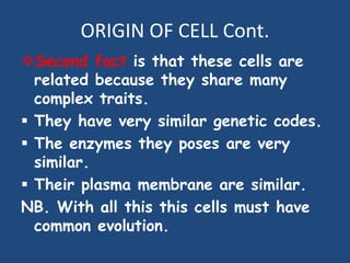 ORIGIN OF CELL Cont.
Second fact is that these cells are
related because they share many
complex traits.
 They have very similar genetic codes.
 The enzymes they poses are very
similar.
 Their plasma membrane are similar.
NB. With all this this cells must have
common evolution.
 