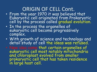 ORIGIN OF CELL Cont.
• From the year 1970 it was believed that
Eukaryotic cell originated from Prokaryotic
cell by the process called gradual evolution.
• In the process the organelles of
eukaryotic cell become progressively
complex.
• With growth of science and technology and
detail study of cell the ideas was refused.
• New idea came that certain organelles of
eukaryotic cell most notably mitochondria
and chloroplast evolved from smaller
prokaryotic cell that has taken residence
in large host cell.
 