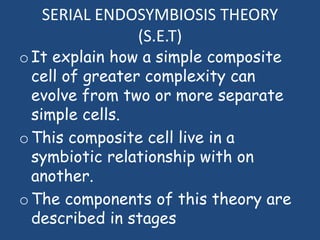 SERIAL ENDOSYMBIOSIS THEORY
(S.E.T)
oIt explain how a simple composite
cell of greater complexity can
evolve from two or more separate
simple cells.
oThis composite cell live in a
symbiotic relationship with on
another.
oThe components of this theory are
described in stages
 
