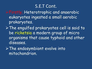 S.E.T Cont.
Firstly, Heterotrophic and anaerobic
eukaryotes ingested a small aerobic
prokaryotes.
The engulfed prokaryotes cell is said to
be ricketsia a modern group of micro
organisms that cause typhoid and other
diseases.
The endosymbiont evolve into
mitochondrion.
 