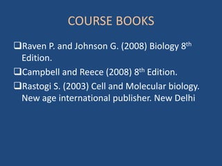 COURSE BOOKS
Raven P. and Johnson G. (2008) Biology 8th
Edition.
Campbell and Reece (2008) 8th Edition.
Rastogi S. (2003) Cell and Molecular biology.
New age international publisher. New Delhi
 