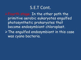S.E.T Cont.
Fourth stage, In the other path the
primitive aerobic eukaryotes engulfed
photosynthetic prokaryotes that
become endosymbiont chloroplast.
The engulfed endosymbiont in this case
was cyano bacteria.
 