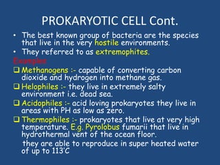PROKARYOTIC CELL Cont.
• The best known group of bacteria are the species
that live in the very hostile environments.
• They referred to as extremophites.
Examples
 Methanogens :- capable of converting carbon
dioxide and hydrogen into methane gas.
 Helophiles :- they live in extremely salty
environment i.e. dead sea.
 Acidophiles :- acid loving prokaryotes they live in
areas with PH as low as zero.
 Thermophiles :- prokaryotes that live at very high
temperature. E.g. Pyrolobus fumarii that live in
hydrothermal vent of the ocean floor.
they are able to reproduce in super heated water
of up to 113’C
 