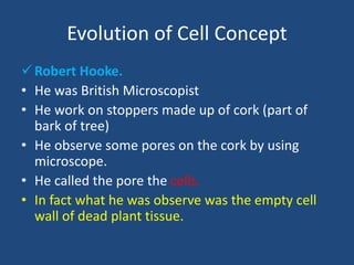 Evolution of Cell Concept
Robert Hooke.
• He was British Microscopist
• He work on stoppers made up of cork (part of
bark of tree)
• He observe some pores on the cork by using
microscope.
• He called the pore the cells.
• In fact what he was observe was the empty cell
wall of dead plant tissue.
 
