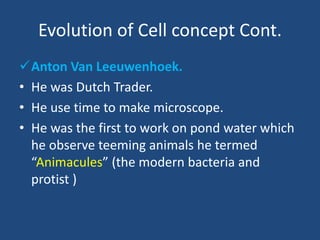 Evolution of Cell concept Cont.
Anton Van Leeuwenhoek.
• He was Dutch Trader.
• He use time to make microscope.
• He was the first to work on pond water which
he observe teeming animals he termed
“Animacules” (the modern bacteria and
protist )
 