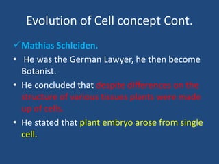 Evolution of Cell concept Cont.
Mathias Schleiden.
• He was the German Lawyer, he then become
Botanist.
• He concluded that despite differences on the
structure of various tissues plants were made
up of cells.
• He stated that plant embryo arose from single
cell.
 