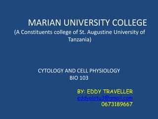 MARIAN UNIVERSITY COLLEGE
(A Constituents college of St. Augustine University of
Tanzania)
CYTOLOGY AND CELL PHYSIOLOGY
BIO 103
BY: EDDY TRAVELLER
eddyolotu3@gmail.com
0673189667
 