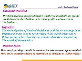 Amity Business School
Dividend Decision
Dividend decision involves deciding whether to distribute the profits
as dividend to shareholders or to retain profits and reinvest in
the business.
Objective
The main objective of dividend decision is to divide net earnings in an
Optimum manner so as to pay dividend to the shareholders and to
Retain earnings for reinvestments with the objective of maximizing
The wealth of shareholders
Decision Taken
How much earnings should be retained for reinvestment opportunities?
How much earnings should be distributed as dividend to shareholders?
 
