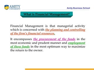 Amity Business School
What is Financial Management?
Financial Management is that managerial activity
which is concerned with the planning and controlling
of the firm’s financial resources.
It encompasses the procurement of the funds in the
most economic and prudent manner and employment
of these funds in the most optimum way to maximize
the return to the owner.
 