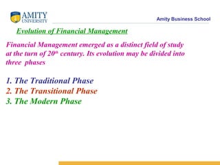 Amity Business School
Evolution of Financial Management
Financial Management emerged as a distinct field of study
at the turn of 20th
century. Its evolution may be divided into
three phases
1. The Traditional Phase
2. The Transitional Phase
3. The Modern Phase
 