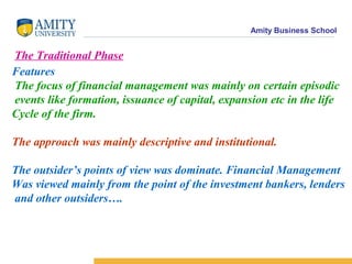 Amity Business School
The Traditional Phase
Features
The focus of financial management was mainly on certain episodic
events like formation, issuance of capital, expansion etc in the life
Cycle of the firm.
The approach was mainly descriptive and institutional.
The outsider’s points of view was dominate. Financial Management
Was viewed mainly from the point of the investment bankers, lenders
and other outsiders….
 