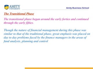 Amity Business School
The Transitional Phase
The transitional phase began around the early forties and continued
through the early fifties.
Though the nature of financial management during this phase was
similar to that of the traditional phase, great emphasis was placed on
day to day problems faced by the finance managers in the areas of
fund analysis, planning and control
 
