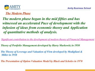 Amity Business School
The Modern Phase
The modern phase began in the mid fifties and has
witnessed an accelerated Pace of development with the
infusion of ideas from economic theory and Application
of quantitative methods of analysis.
Significant contribution to the development of modern theory of Financial Management
Theory of Portfolio Management developed by Harry Markowitz in 1950
The Theory of Leverage and Valuation of Firm developed by Modigliani &
Miller in 1958
The Presentation of Option Valuation Model by Black and Scholes in 1970
 