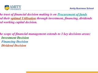 Amity Business School
he trust of financial decision making is on Procurement of funds
nd their optimal Utilisation through investment, financing, dividends
nd working capital decision.
he scope of financial management extends to 3 key decisions areas:
. Investment Decision
. Financing Decision
. Dividend Decision
 
