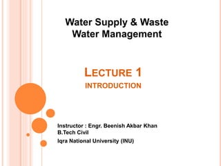 LECTURE 1
INTRODUCTION
Instructor : Engr. Beenish Akbar Khan
B.Tech Civil
Iqra National University (INU)
Water Supply & Waste
Water Management
 