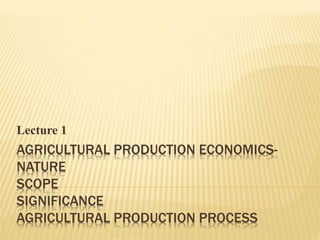 AGRICULTURAL PRODUCTION ECONOMICS-
NATURE
SCOPE
SIGNIFICANCE
AGRICULTURAL PRODUCTION PROCESS
Lecture 1
 