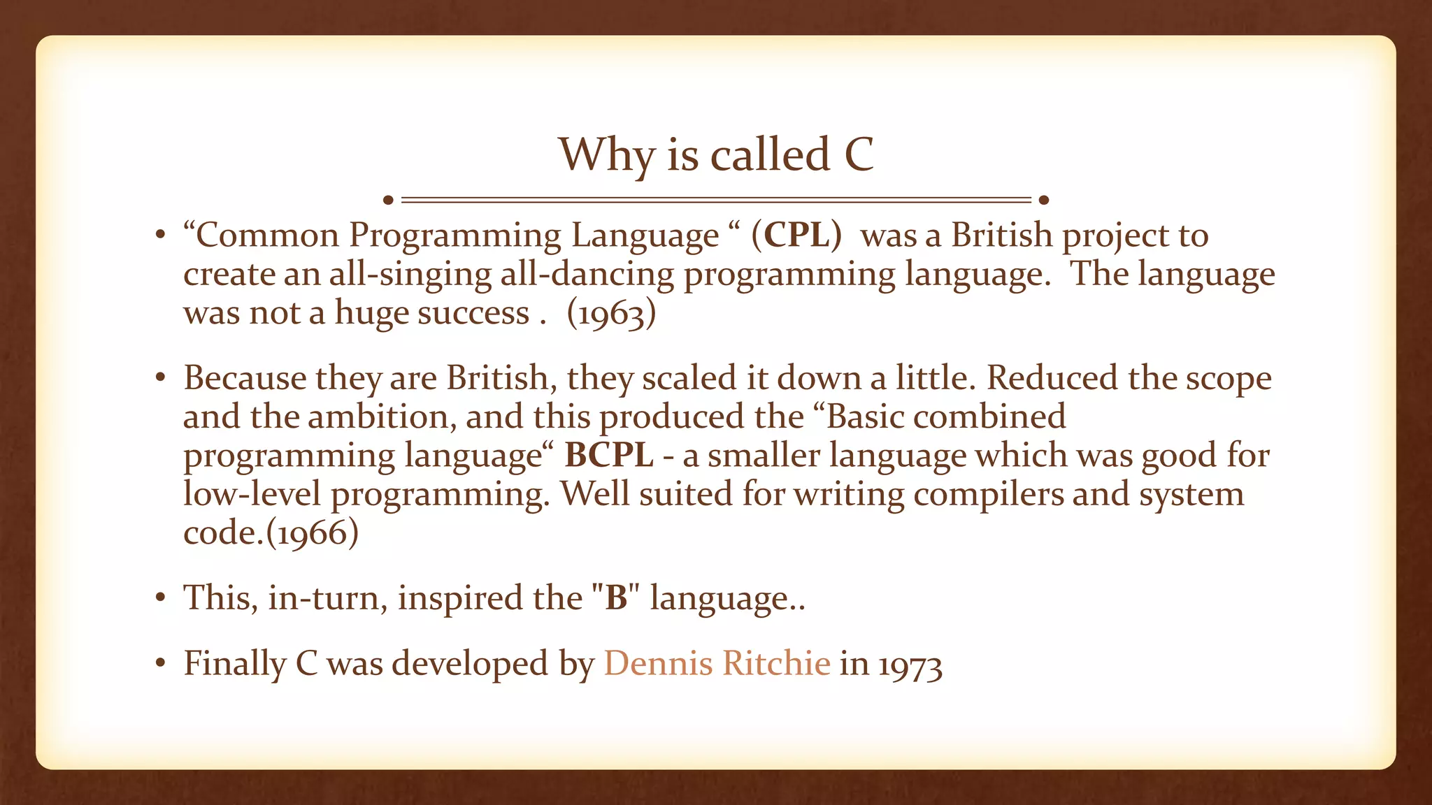 Why is called C
• “Common Programming Language “ (CPL) was a British project to
create an all-singing all-dancing programming language. The language
was not a huge success . (1963)
• Because they are British, they scaled it down a little. Reduced the scope
and the ambition, and this produced the “Basic combined
programming language“ BCPL - a smaller language which was good for
low-level programming. Well suited for writing compilers and system
code.(1966)
• This, in-turn, inspired the "B" language..
• Finally C was developed by Dennis Ritchie in 1973
 