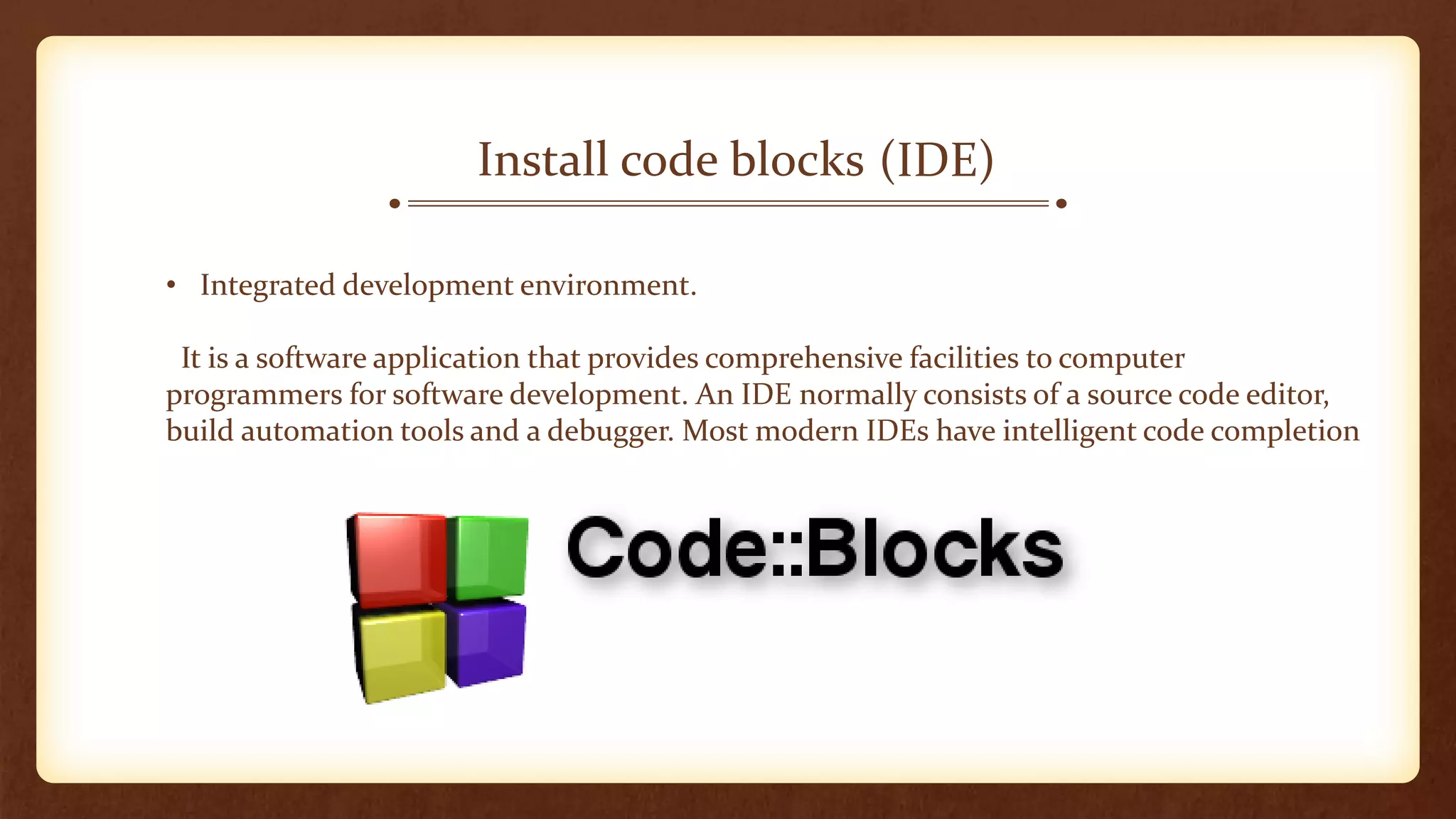 (IDE)Install code blocks
• Integrated development environment.
It is a software application that provides comprehensive facilities to computer
programmers for software development. An IDE normally consists of a source code editor,
build automation tools and a debugger. Most modern IDEs have intelligent code completion
 