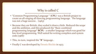 Why is called C
• “Common Programming Language “ (CPL) was a British project to
create an all-singing all-dancing programming language. The language
was not a huge success . (1963)
• Because they are British, they scaled it down a little. Reduced the scope
and the ambition, and this produced the “Basic combined
programming language“ BCPL - a smaller language which was good for
low-level programming. Well suited for writing compilers and system
code.(1966)
• This, in-turn, inspired the "B" language..
• Finally C was developed by Dennis Ritchie in 1973
 
